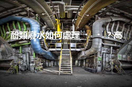 “酚類廢水如何處理？高效環(huán)保新方法引領(lǐng)綠色以后”